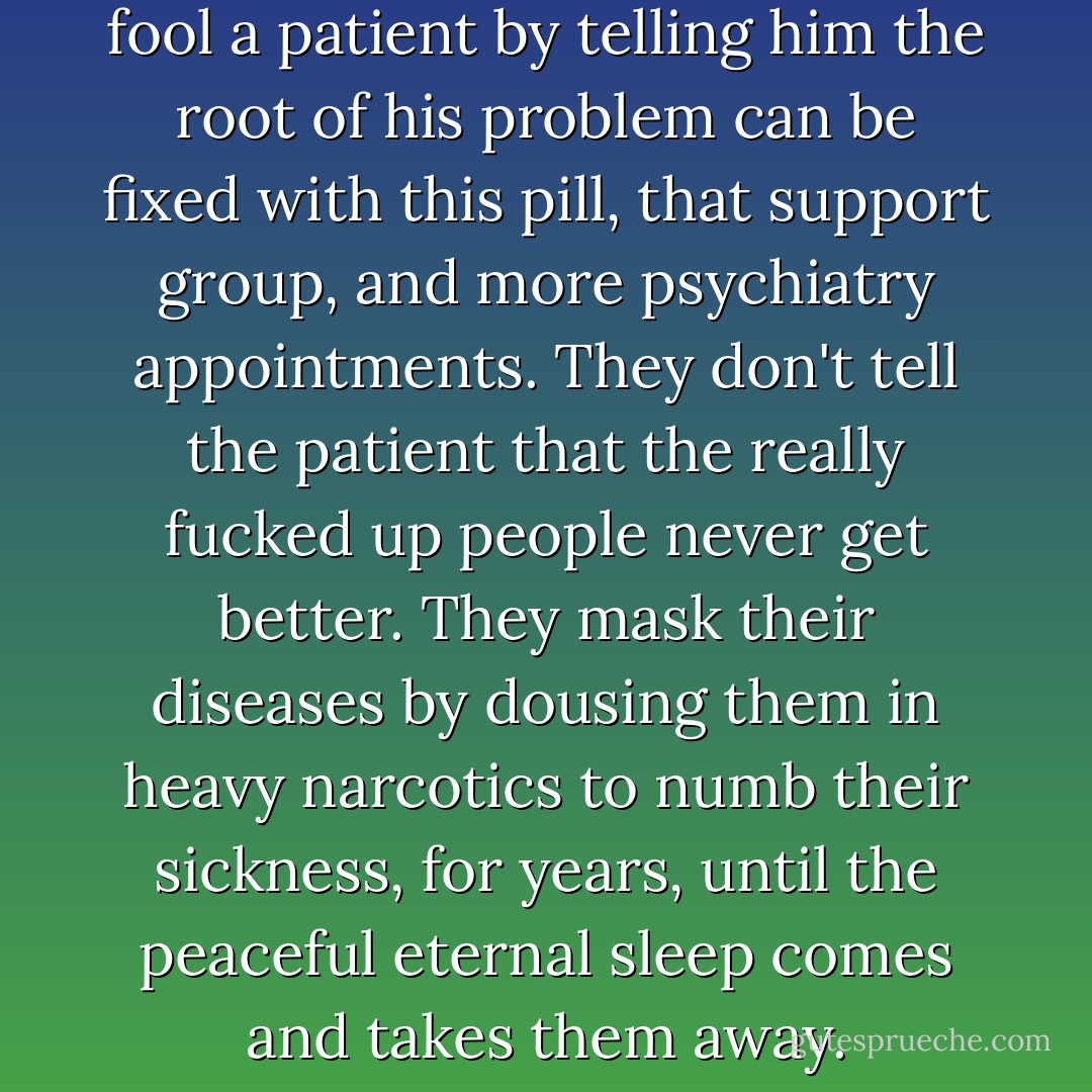 Typically, a psychiatrist can fool a patient by telling him the root of his problem can be fixed with this pill, that support group, and more psychiatry appointments. They don't tell the patient that the really fucked up people never get better. They mask their diseases by dousing them in heavy narcotics to numb their sickness, for years, until the peaceful eternal sleep comes and takes them away. - J. Matthew Nespoli