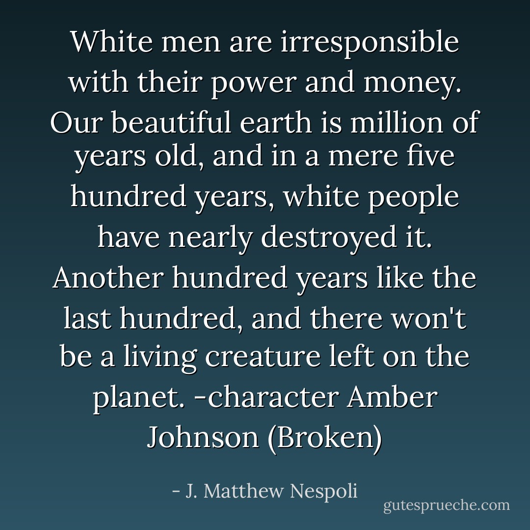 White men are irresponsible with their power and money. Our beautiful earth is million of years old, and in a mere five hundred years, white people have nearly destroyed it. Another hundred years like the last hundred, and there won't be a living creature left on the planet.<br />-character Amber Johnson (Broken) - J. Matthew Nespoli