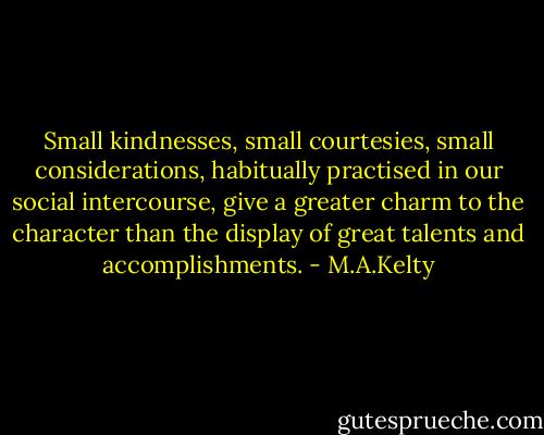 Small kindnesses, small courtesies, small considerations, habitually practised in our social intercourse, give a greater charm to the character than the display of great talents and accomplishments. - M.A.Kelty