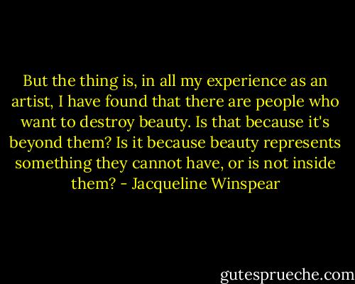 But the thing is, in all my experience as an artist, I have found that there are people who want to destroy beauty. Is that because it's beyond them? Is it because beauty represents something they cannot have, or is not inside them? - Jacqueline Winspear