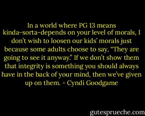In a world where PG 13 means kinda-sorta-depends on your level of morals, I don’t wish to loosen our kids’ morals just because some adults choose to say, “They are going to see it anyway.” If we don’t show them that integrity is something you should always have in the back of your mind, then we’ve given up on them. - Cyndi Goodgame