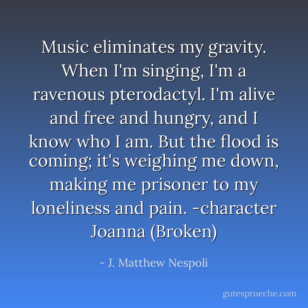Music eliminates my gravity. When I'm singing, I'm a ravenous pterodactyl. I'm alive and free and hungry, and I know who I am. But the flood is coming; it's weighing me down, making me prisoner to my loneliness and pain.<br />-character Joanna (Broken) - J. Matthew Nespoli