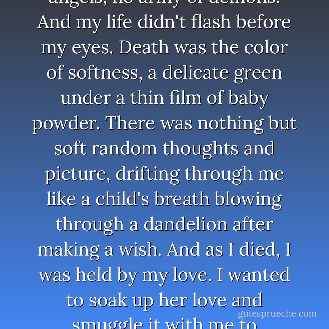 Death didn't happen like I expected it to. There was no Grim Reaper, no chorus of angels, no army of demons. And my life didn't flash before my eyes. Death was the color of softness, a delicate green under a thin film of baby powder. There was nothing but soft random thoughts and picture, drifting through me like a child's breath blowing through a dandelion after making a wish. And as I died, I was held by my love. I wanted to soak up her love and smuggle it with me to wherever my soul was headed.<br />-character Ron (Broken) - J. Matthew Nespoli