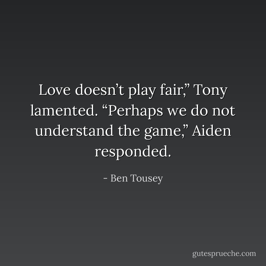 Love doesn’t play fair,” Tony lamented.<br />“Perhaps we do not understand the game,” Aiden responded. - Ben Tousey