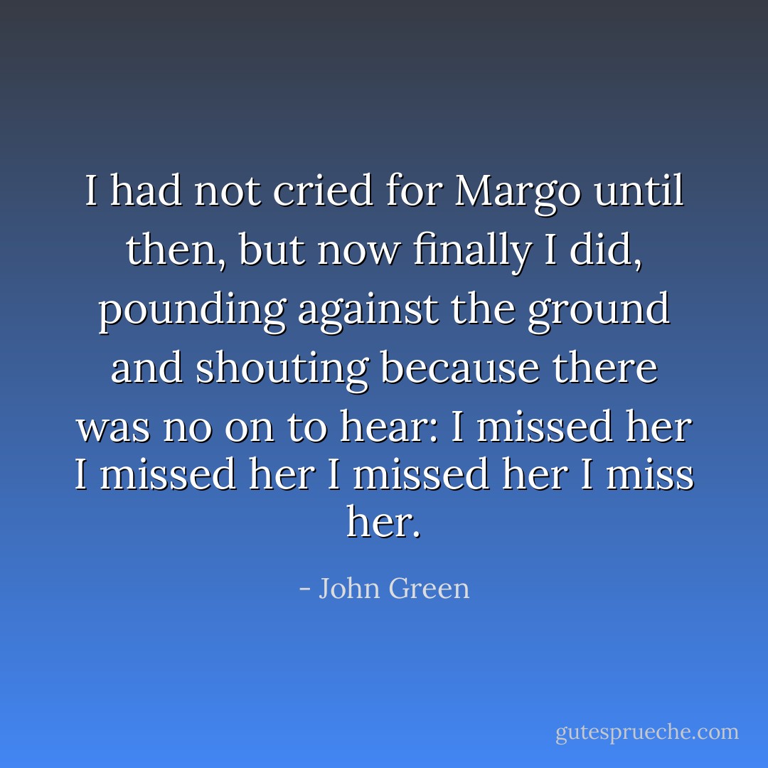 I had not cried for Margo until then, but now finally I did, pounding against the ground and shouting because there was no on to hear: I missed her I missed her I missed her I miss her. - John Green