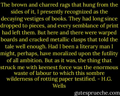 The brown and charred rags that hung from the sides of it, I presently recognized as the decaying vestiges of books. They had long since dropped to pieces, and every semblance of print had left them. But here and there were warped boards and cracked metallic clasps that told the tale well enough. Had I been a literary man I might, perhaps, have moralized upon the futility of all ambition. But as it was, the thing that struck me with keenest force was the enormous waste of labour to which this sombre wilderness of rotting paper testified. - H.G. Wells