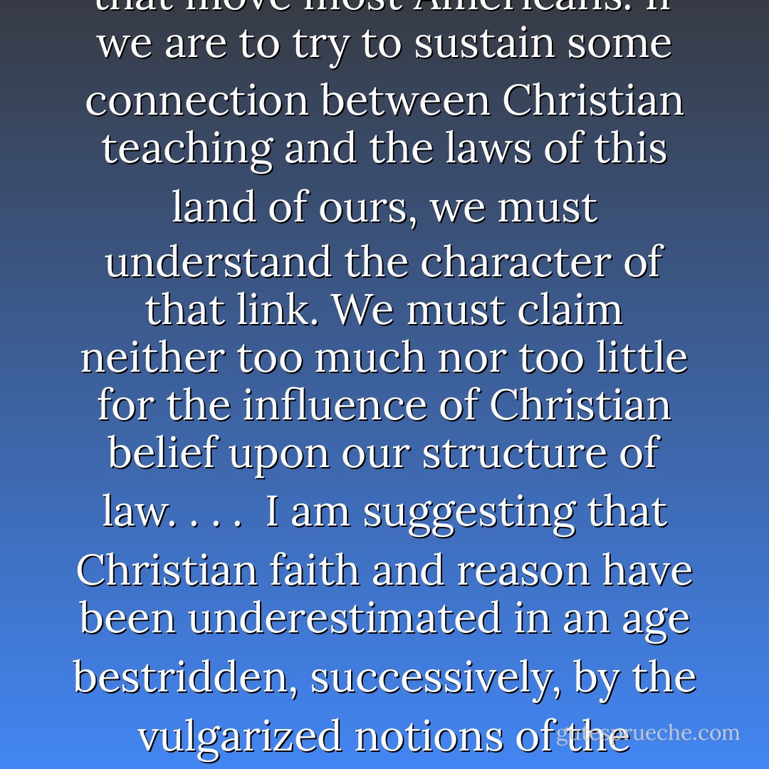 True law necessarily is rooted in ethical assumptions or norms; and those ethical principles are derived, in the beginning at least, from religious convictions. When the religious understanding, from which a concept of law arose in a culture, has been discarded or denied, the laws may endure for some time, through what sociologists call "cultural lag"; but in the long run, the laws also will be discarded or denied.<br /><br />With this hard truth in mind, I venture to suggest that the corpus of English and American laws--for the two arise for the most part from a common root of belief and experience--cannot endure forever unless it is animated by the spirit that moved it in the beginning: that is, by religion, and specifically by the Christian people. Certain moral postulates of Christian teaching have been taken for granted, in the past, as the ground of justice. When courts of law ignore those postulates, we grope in judicial darkness. . . .<br /><br />We suffer from a strong movement to exclude such religious beliefs from the operation of courts of law, and to discriminate against those unenlightened who cling fondly to the superstitions of the childhood of the race.<br /><br />Many moral beliefs, however, though sustained by religious convictions, may not be readily susceptible of "scientific" demonstration. After all, our abhorrence of murder, rape, and other crimes may be traced back to the Decalogue and other religious injunctions. If it can be shown that our opposition to such offenses is rooted in religion, then are restraints upon murder and rape unconstitutional?<br /><br />We arrive at such absurdities if we attempt to erect a wall of separation between the operation of the laws and those Christian moral convictions that move most Americans. If we are to try to sustain some connection between Christian teaching and the laws of this land of ours, we must understand the character of that link. We must claim neither too much nor too little for the influence of Christian belief upon our structure of law. . . .<br /><br />I am suggesting that Christian faith and reason have been underestimated in an age bestridden, successively, by the vulgarized notions of the rationalists, the Darwinians, and the Freudians. Yet I am not contending that the laws ever have been the Christian word made flesh nor that they can ever be. . . .<br /><br />What Christianity (or any other religion) confers is not a code of positive laws, but instead some general understanding of justice, the human condition being what it is. . . .<br /><br />In short, judges cannot well be metaphysicians--not in the execution of their duties upon the bench, at any rate, even though the majority upon the Supreme Court of this land, and judges in inferior courts, seem often to have mistaken themselves for original moral philosophers during the past quarter century. The law that judges mete out is the product of statute, convention, and precedent. Yet behind statute, convention, and precedent may be discerned, if mistily, the forms of Christian doctrines, by which statute and convention and precedent are much influenced--or once were so influenced. And the more judges ignore Christian assumptions about human nature and justice, the more they are thrown back upon their private resources as abstract metaphysicians--and the more the laws of the land fall into confusion and inconsistency.<br /><br />Prophets and theologians and ministers and priests are not legislators, ordinarily; yet their pronouncements may be incorporated, if sometimes almost unrecognizably, in statute and convention and precedent. The Christian doctrine of natural law cannot be made to do duty for "the law of the land"; were this tried, positive justice would be delayed to the end of time. Nevertheless, if the Christian doctrine of natural law is cast aside utterly by magistrates, flouted and mocked, then positive law becomes patternless and arbitrary. - Russell Kirk