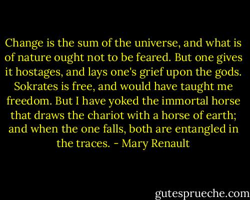 Change is the sum of the universe, and what is of nature ought not to be feared. But one gives it hostages, and lays one's grief upon the gods. Sokrates is free, and would have taught me freedom. But I have yoked the immortal horse that draws the chariot with a horse of earth; and when the one falls, both are entangled in the traces. - Mary Renault