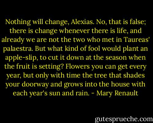 Nothing will change, Alexias. No, that is false; there is change whenever there is life, and already we are not the two who met in Taureas' palaestra. But what kind of fool would plant an apple-slip, to cut it down at the season when the fruit is setting? Flowers you can get every year, but only with time the tree that shades your doorway and grows into the house with each year's sun and rain. - Mary Renault