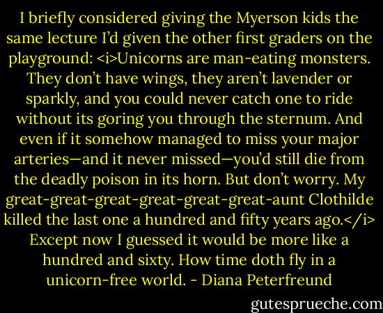 I briefly considered giving the Myerson kids the same lecture I’d given the other first graders on the playground:<br /><i>Unicorns are man-eating monsters. They don’t have wings, they aren’t lavender or sparkly, and you could never catch one to ride without its goring you through the sternum. And even if it somehow managed to miss your major arteries—and it never missed—you’d still die from the deadly poison in its horn. But don’t worry. My great-great-great-great-great-great-aunt Clothilde killed the last one a hundred and fifty years ago.</i><br />Except now I guessed it would be more like a hundred and sixty. How time doth fly in a unicorn-free world. - Diana Peterfreund