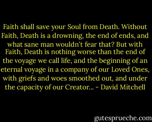 Faith shall save your Soul from Death. Without Faith, Death is a drowning, the end of ends, and what sane man wouldn′t fear that? But with Faith, Death is nothing worse than the end of the voyage we call life, and the beginning of an eternal voyage in a company of our Loved Ones, with griefs and woes smoothed out, and under the capacity of our Creator... - David Mitchell