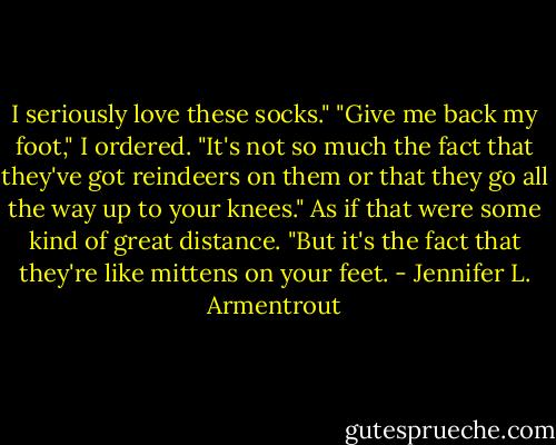 I seriously love these socks."<br />"Give me back my foot," I ordered.<br />"It's not so much the fact that they've got reindeers on them or that they go all the way up to your knees." As if that were some kind of great distance. "But it's the fact that they're like mittens on your feet. - Jennifer L. Armentrout