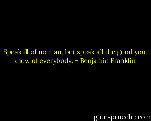 Speak ill of no man, but speak all the good you know of everybody. - Benjamin Franklin