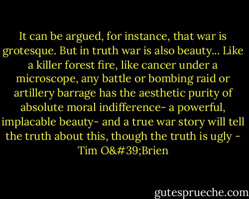 It can be argued, for instance, that war is grotesque. But in truth war is also beauty... Like a killer forest fire, like cancer under a microscope, any battle or bombing raid or artillery barrage has the aesthetic purity of absolute moral indifference- a powerful, implacable beauty- and a true war story will tell the truth about this, though the truth is ugly - Tim O'Brien