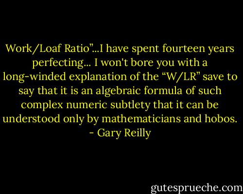 Work/Loaf Ratio”...I have spent fourteen years perfecting... I won't bore you with a long-winded explanation of the “W/LR” save to say that it is an algebraic formula of such complex numeric subtlety that it can be understood only by mathematicians and hobos. - Gary Reilly
