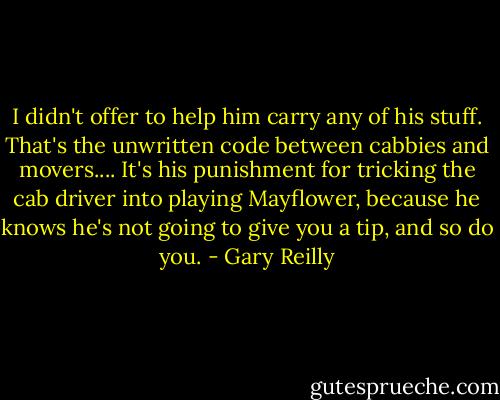 I didn't offer to help him carry any of his stuff. That's the unwritten code between cabbies and movers.... It's his punishment for tricking the cab driver into playing Mayflower, because he knows he's not going to give you a tip, and so do you. - Gary Reilly