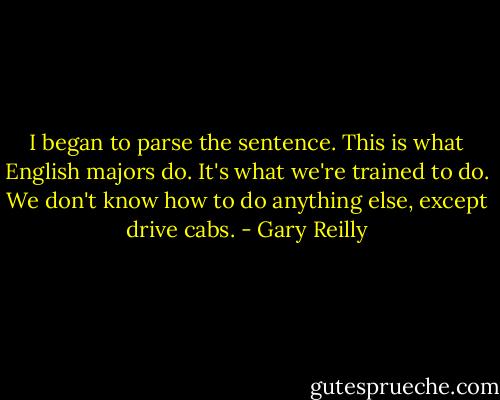 I began to parse the sentence. This is what English majors do. It's what we're trained to do. We don't know how to do anything else, except drive cabs. - Gary Reilly