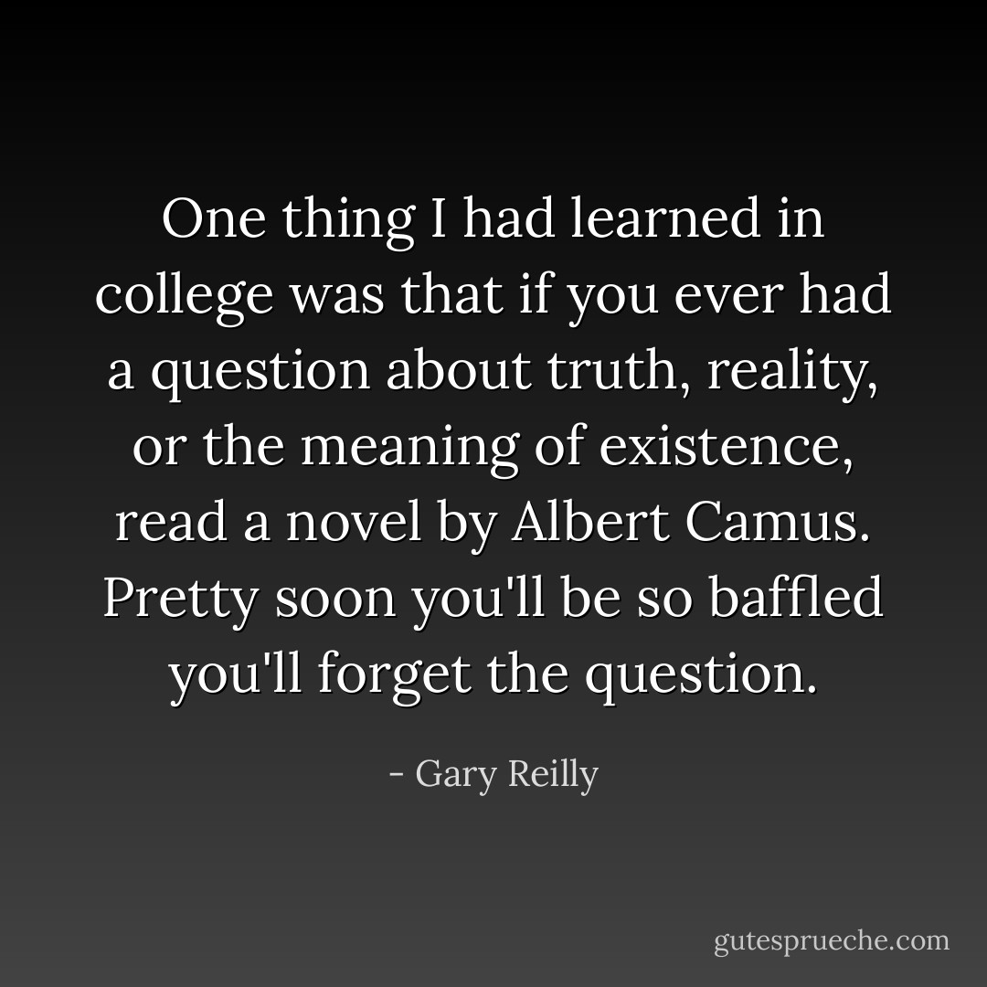 One thing I had learned in college was that if you ever had a question about truth, reality, or the meaning of existence, read a novel by Albert Camus. Pretty soon you'll be so baffled you'll forget the question. - Gary Reilly
