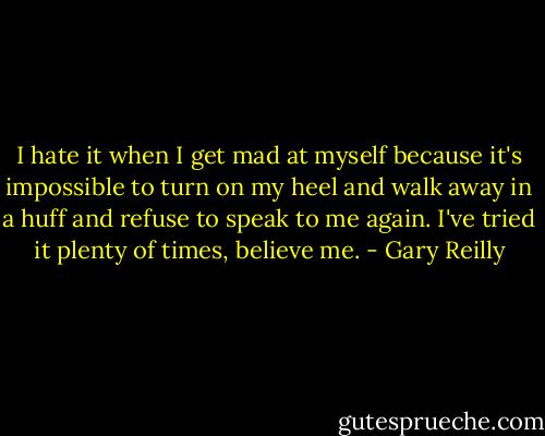 I hate it when I get mad at myself because it's impossible to turn on my heel and walk away in a huff and refuse to speak to me again. I've tried it plenty of times, believe me. - Gary Reilly