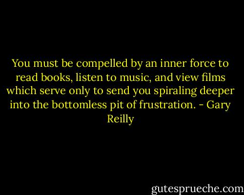 You must be compelled by an inner force to read books, listen to music, and view films which serve only to send you spiraling deeper into the bottomless pit of frustration. - Gary Reilly