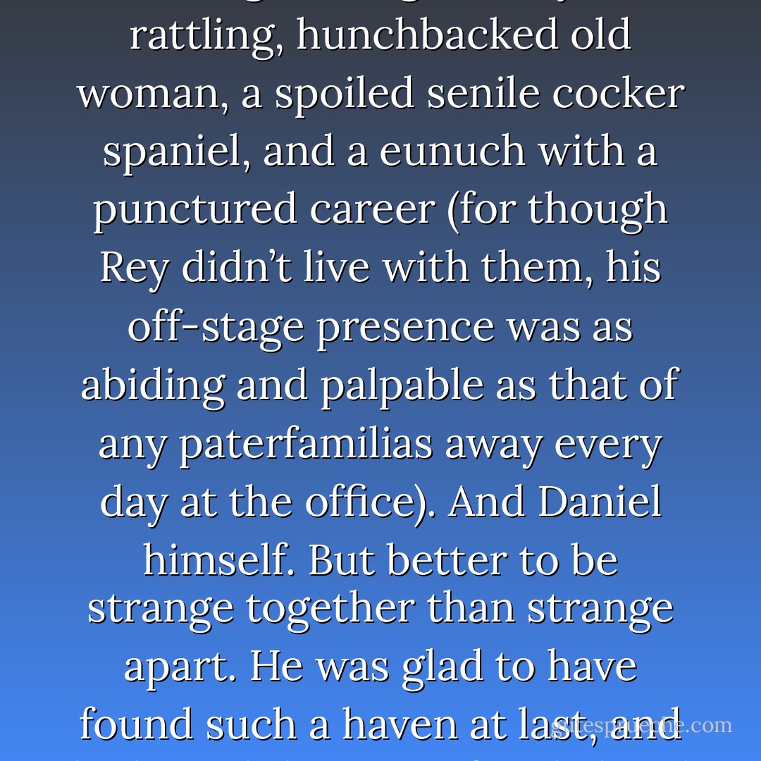 In short, Daniel was once again a member of a family. Viewed from without they were a strange enough family: a rattling, hunchbacked old woman, a spoiled senile cocker spaniel, and a eunuch with a punctured career (for though Rey didn’t live with them, his off-stage presence was as abiding and palpable as that of any paterfamilias away every day at the office). And Daniel himself. But better to be strange together than strange apart. He was glad to have found such a haven at last, and he hoped that most familial and doomed of hopes, that nothing would change.  - Thomas M. Disch