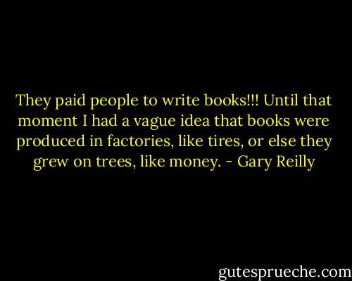 They paid people to write books!!! Until that moment I had a vague idea that books were produced in factories, like tires, or else they grew on trees, like money. - Gary Reilly