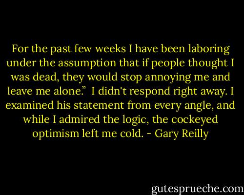 For the past few weeks I have been laboring under the assumption that if people thought I was dead, they would stop annoying me and leave me alone.”<br /><br />I didn't respond right away. I examined his statement from every angle, and while I admired the logic, the cockeyed optimism left me cold. - Gary Reilly