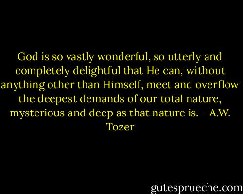 God is so vastly wonderful, so utterly and completely delightful that He can, without anything other than Himself, meet and overflow the deepest demands of our total nature, mysterious and deep as that nature is. - A.W. Tozer