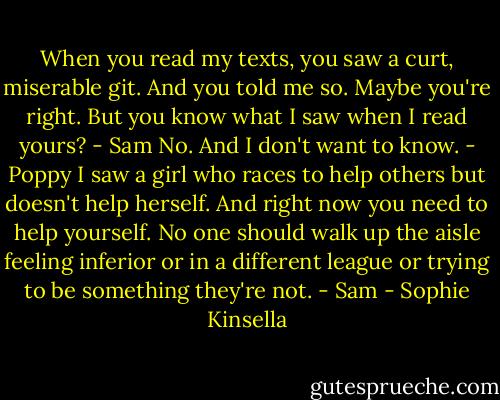 When you read my texts, you saw a curt, miserable git. And you told me so. Maybe you're right. But you know what I saw when I read yours? - Sam<br />No. And I don't want to know. - Poppy<br />I saw a girl who races to help others but doesn't help herself. And right now you need to help yourself. No one should walk up the aisle feeling inferior or in a different league or trying to be something they're not. - Sam - Sophie Kinsella