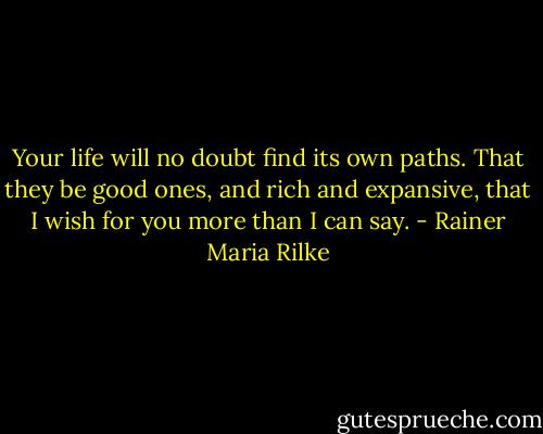 Your life will no doubt find its own paths. That they be good ones, and rich and expansive, that I wish for you more than I can say. - Rainer Maria Rilke