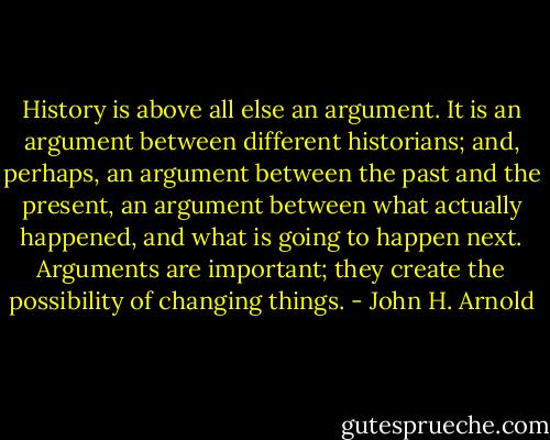 History is above all else an argument. It is an argument between different historians; and, perhaps, an argument between the past and the present, an argument between what actually happened, and what is going to happen next. Arguments are important; they create the possibility of changing things. - John H. Arnold