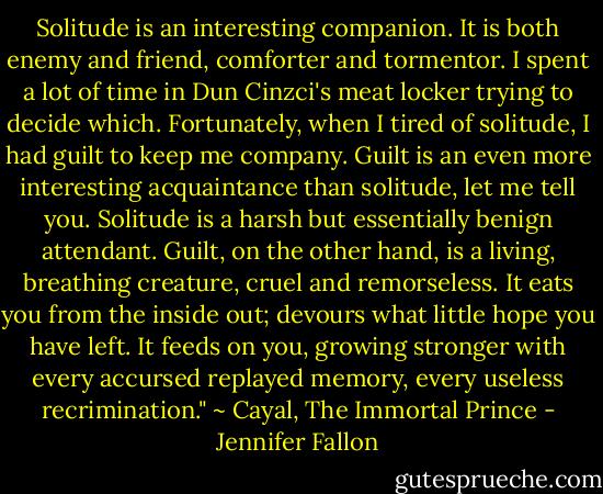 Solitude is an interesting companion. It is both enemy and friend, comforter and tormentor. I spent a lot of time in Dun Cinzci's meat locker trying to decide which. Fortunately, when I tired of solitude, I had guilt to keep me company. Guilt is an even more interesting acquaintance than solitude, let me tell you. Solitude is a harsh but essentially benign attendant. Guilt, on the other hand, is a living, breathing creature, cruel and remorseless. It eats you from the inside out; devours what little hope you have left. It feeds on you, growing stronger with every accursed replayed memory, every useless recrimination." ~ Cayal, The Immortal Prince - Jennifer Fallon