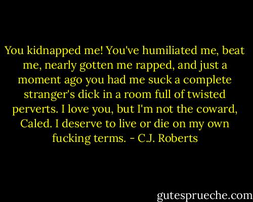 You kidnapped me! You've humiliated me, beat me, nearly gotten me rapped, and just a moment ago you had me suck a complete stranger's dick in a room full of twisted perverts. I love you, but I'm not the coward, Caled. I deserve to live or die on my own fucking terms. - C.J. Roberts