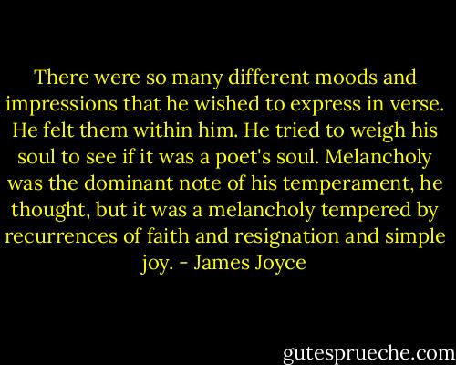 There were so many different moods and impressions that he wished to express in verse. He felt them within him. He tried to weigh his soul to see if it was a poet's soul. Melancholy was the dominant note of his temperament, he thought, but it was a melancholy tempered by recurrences of faith and resignation and simple joy. - James Joyce