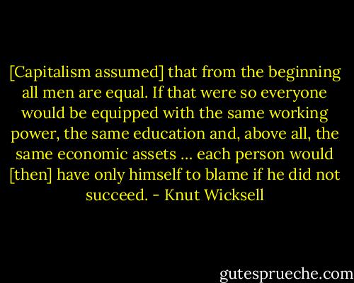 [Capitalism assumed] that from the beginning all men are equal. If that were so everyone would be equipped with the same working power, the same education and, above all, the same economic assets … each person would [then] have only himself to blame if he did not succeed. - Knut Wicksell