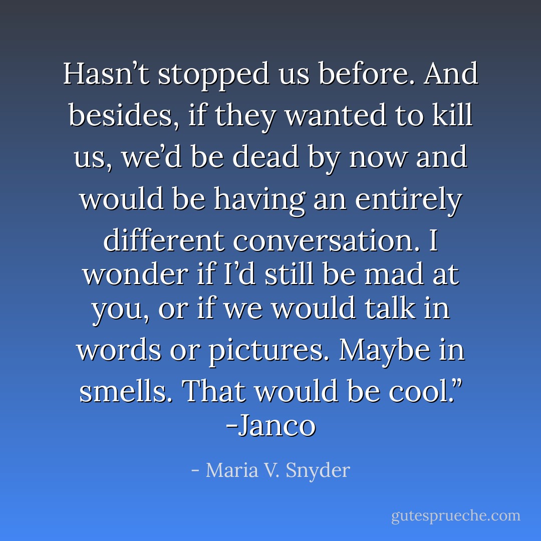 Hasn’t stopped us before. And besides, if they wanted to kill us, we’d be dead by now and would be having an entirely different conversation. I wonder if I’d still be mad at you, or if we would talk in words or pictures. Maybe in smells. That would be cool.” -Janco - Maria V. Snyder