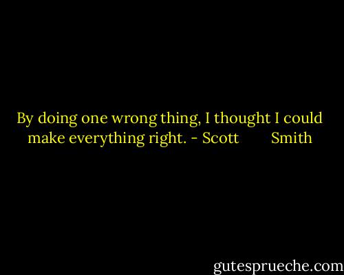 By doing one wrong thing, I thought I could make everything right. - Scott        Smith