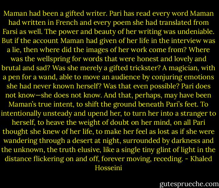 Maman had been a gifted writer. Pari has read every word Maman had written in French and every poem she had translated from Farsi as well. The power and beauty of her writing was undeniable. But if the account Maman had given of her life in the interview was a lie, then where did the images of her work come from? Where was the wellspring for words that were honest and lovely and brutal and sad? Was she merely a gifted trickster? A magician, with a pen for a wand, able to move an audience by conjuring emotions she had never known herself? Was that even possible?<br />Pari does not know—she does not know. And that, perhaps, may have been Maman’s true intent, to shift the ground beneath Pari’s feet. To intentionally unsteady and upend her, to turn her into a stranger to herself, to heave the weight of doubt on her mind, on all Pari thought she knew of her life, to make her feel as lost as if she were wandering through a desert at night, surrounded by darkness and the unknown, the truth elusive, like a single tiny glint of light in the distance flickering on and off, forever moving, receding. - Khaled Hosseini