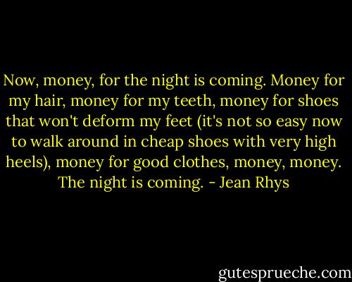 Now, money, for the night is coming. Money for my hair, money for my teeth, money for shoes that won't deform my feet (it's not so easy now to walk around in cheap shoes with very high heels), money for good clothes, money, money. The night is coming. - Jean Rhys