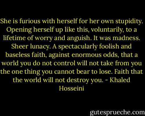 She is furious with herself for her own stupidity. Opening herself up like this, voluntarily, to a lifetime of worry and anguish. It was madness. Sheer lunacy. A spectacularly foolish and baseless faith, against enormous odds, that a world you do not control will not take from you the one thing you cannot bear to lose. Faith that the world will not destroy you. - Khaled Hosseini