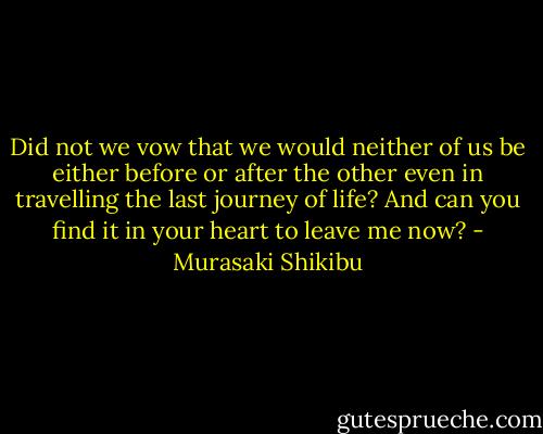 Did not we vow that we would neither of us be either before or after the other even in travelling the last journey of life? And can you find it in your heart to leave me now? - Murasaki Shikibu