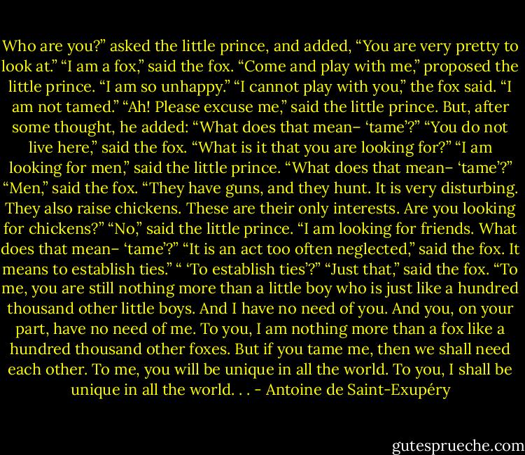 Who are you?” asked the little prince, and added, “You are very pretty to<br />look at.”<br />“I am a fox,” said the fox.<br />“Come and play with me,” proposed the little prince. “I am so unhappy.”<br />“I cannot play with you,” the fox said. “I am not tamed.”<br />“Ah! Please excuse me,” said the little prince.<br />But, after some thought, he added: “What does that mean– ‘tame’?”<br />“You do not live here,” said the fox. “What is it that you are looking for?”<br />“I am looking for men,” said the little prince. “What does that mean–<br />‘tame’?”<br />“Men,” said the fox. “They have guns, and they hunt. It is very disturbing.<br />They also raise chickens. These are their only interests. Are you looking for<br />chickens?”<br />“No,” said the little prince. “I am looking for friends. What does that<br />mean– ‘tame’?”<br />“It is an act too often neglected,” said the fox. It means to establish ties.”<br />“ ‘To establish ties’?”<br />“Just that,” said the fox. “To me, you are still nothing more than a little<br />boy who is just like a hundred thousand other little boys. And I have no need<br />of you. And you, on your part, have no need of me. To you, I am nothing more<br />than a fox like a hundred thousand other foxes. But if you tame me, then we<br />shall need each other. To me, you will be unique in all the world. To you, I<br />shall be unique in all the world. . . - Antoine de Saint-Exupéry