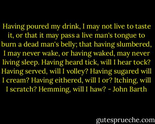 Having poured my drink, I may not live to taste it, or that it may pass a live man's tongue to burn a dead man's belly; that having slumbered, I may never wake, or having waked, may never living sleep. Having heard tick, will I hear tock? Having served, will I volley? Having sugared will I cream? Having eithered, will I or? Itching, will I scratch? Hemming, will I haw? - John Barth