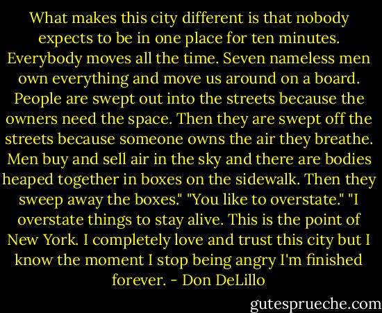 What makes this city different is that nobody expects to be in one place for ten minutes. Everybody moves all the time. Seven nameless men own everything and move us around on a board. People are swept out into the streets because the owners need the space. Then they are swept off the streets because someone owns the air they breathe. Men buy and sell air in the sky and there are bodies heaped together in boxes on the sidewalk. Then they sweep away the boxes."<br />"You like to overstate."<br />"I overstate things to stay alive. This is the point of New York. I completely love and trust this city but I know the moment I stop being angry I'm finished forever. - Don DeLillo