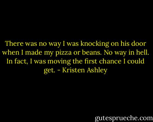 There was no way I was knocking on his door when I made my pizza or beans. No way in hell. In fact, I was moving the first chance I could get. - Kristen Ashley