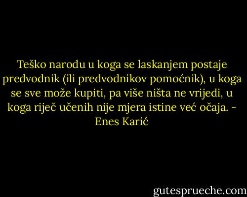Teško narodu u koga se laskanjem postaje predvodnik (ili predvodnikov pomoćnik), u koga se sve može kupiti, pa više ništa ne vrijedi, u koga riječ učenih nije mjera istine već očaja. - Enes Karić