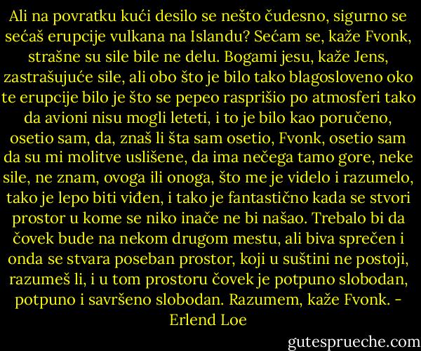 Ali na povratku kući desilo se nešto čudesno, sigurno se sećaš erupcije vulkana na Islandu?<br />Sećam se, kaže Fvonk, strašne su sile bile ne delu.<br />Bogami jesu, kaže Jens, zastrašujuće sile, ali obo što je bilo tako blagosloveno oko te erupcije bilo je što se pepeo rasprišio po atmosferi tako da avioni nisu mogli leteti, i to je bilo kao poručeno, osetio sam, da, znaš li šta sam osetio, Fvonk, osetio sam da su mi molitve uslišene, da ima nečega tamo gore, neke sile, ne znam, ovoga ili onoga, što me je videlo i razumelo, tako je lepo biti viđen, i tako je fantastično kada se stvori prostor u kome se niko inače ne bi našao. Trebalo bi da čovek bude na nekom drugom mestu, ali biva sprečen i onda se stvara poseban prostor, koji u suštini ne postoji, razumeš li, i u tom prostoru čovek je potpuno slobodan, potpuno i savršeno slobodan.<br />Razumem, kaže Fvonk. - Erlend Loe