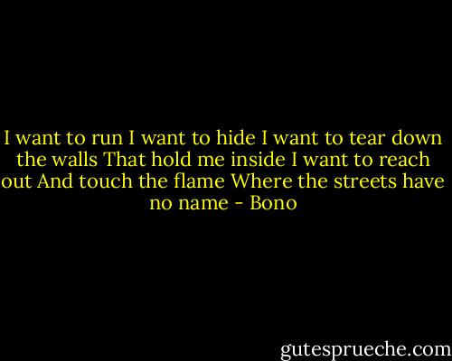 I want to run<br />I want to hide<br />I want to tear down the walls<br />That hold me inside<br />I want to reach out<br />And touch the flame<br />Where the streets have no name - Bono