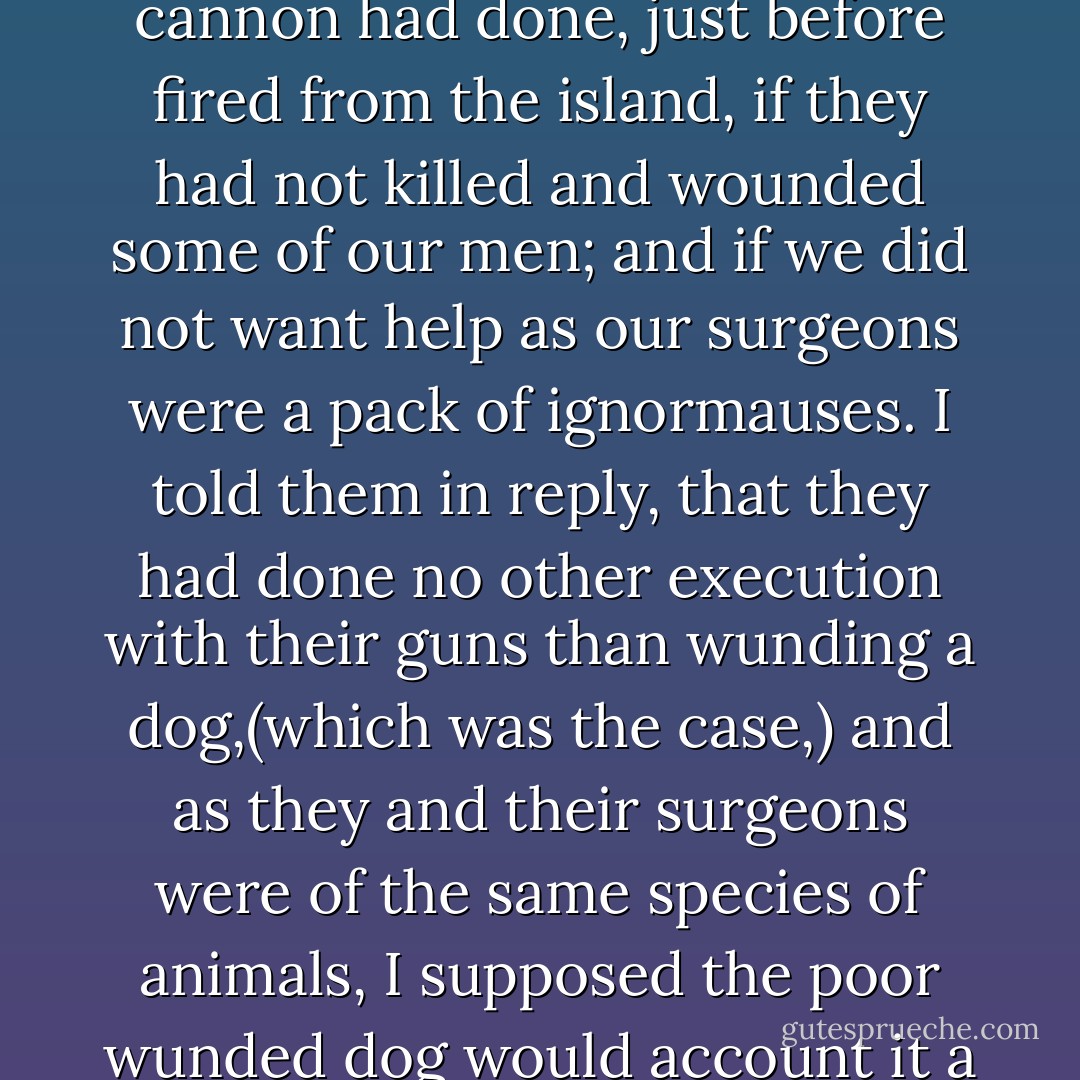 They then said they would give me pork and lasses; and then inquired what execution some cannon had done, just before fired from the island, if they had not killed and wounded some of our men; and if we did not want help as our surgeons were a pack of ignormauses. I told them in reply, that they had done no other execution with their guns than wunding a dog,(which was the case,) and as they and their surgeons were of the same species of animals, I supposed the poor wunded dog would account it a particular favor to have some of his own kind ot assist him. - Joseph Plumb Martin