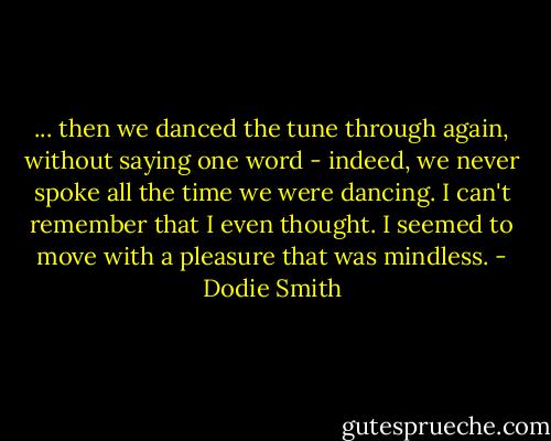 ... then we danced the tune through again, without saying one word - indeed, we never spoke all the time we were dancing. I can't remember that I even thought. I seemed to move with a pleasure that was mindless. - Dodie Smith